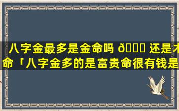 八字金最多是金命吗 🐈 还是木命「八字金多的是富贵命很有钱是吗」